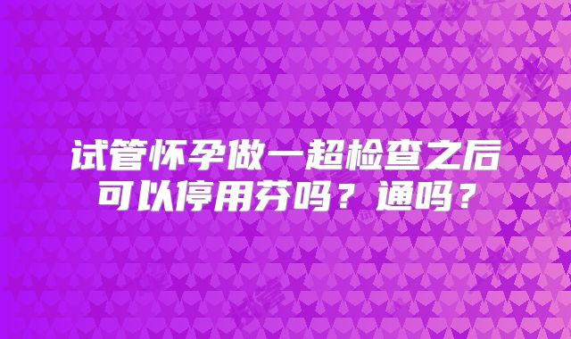试管怀孕做一超检查之后可以停用芬吗？通吗？