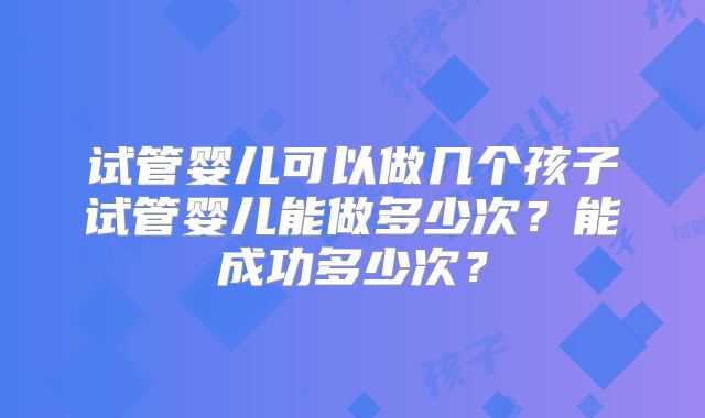 试管婴儿可以做几个孩子试管婴儿能做多少次？能成功多少次？