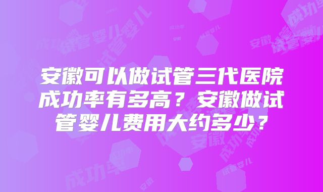 安徽可以做试管三代医院成功率有多高?安徽做试管婴儿费用大约多少?