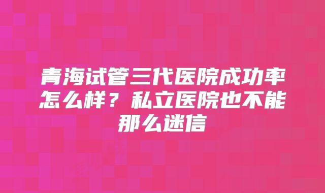 青海试管三代医院成功率怎么样？私立医院也不能那么迷信