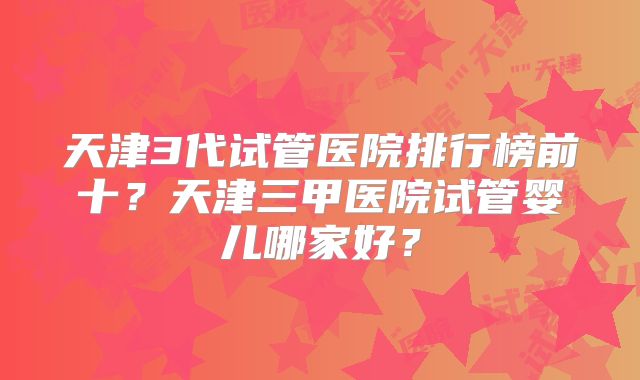 天津3代试管医院排行榜前十？天津三甲医院试管婴儿哪家好？
