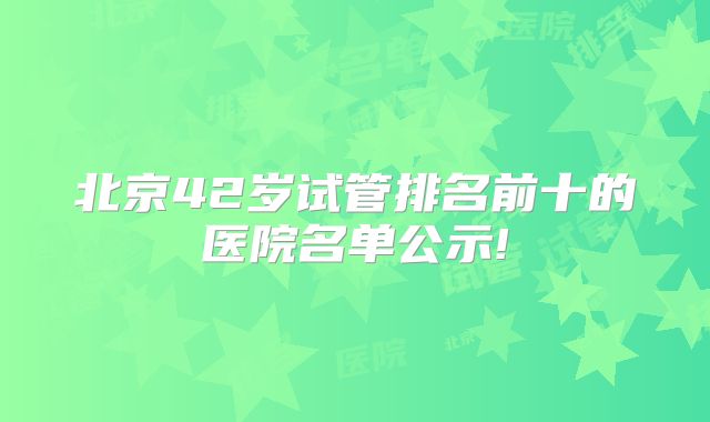 北京42岁试管排名前十的医院名单公示!