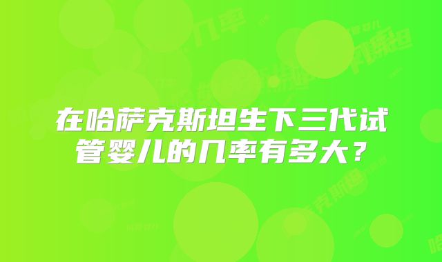 在哈萨克斯坦生下三代试管婴儿的几率有多大？