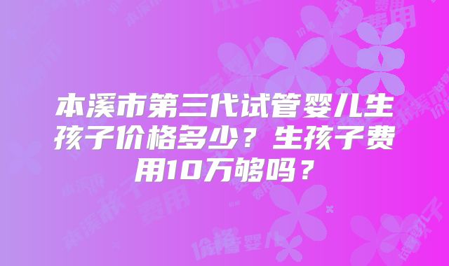 本溪市第三代试管婴儿生孩子价格多少？生孩子费用10万够吗？