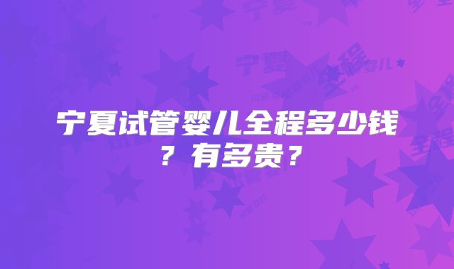 宁夏试管婴儿全程多少钱？有多贵？