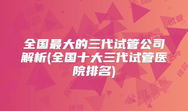 全国最大的三代试管公司解析(全国十大三代试管医院排名)