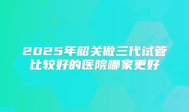 2025年韶关做三代试管比较好的医院哪家更好