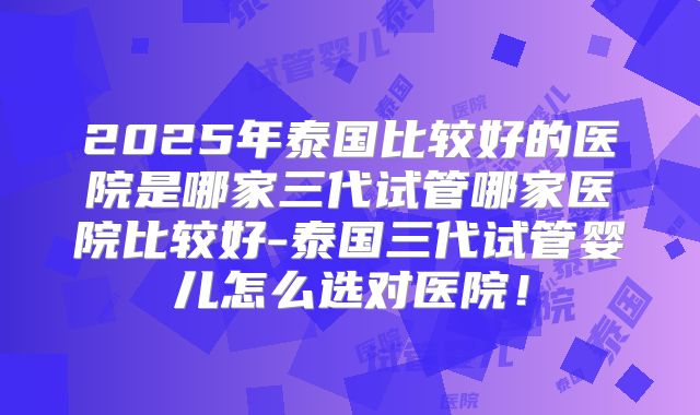 2025年泰国比较好的医院是哪家三代试管哪家医院比较好-泰国三代试管婴儿怎么选对医院!