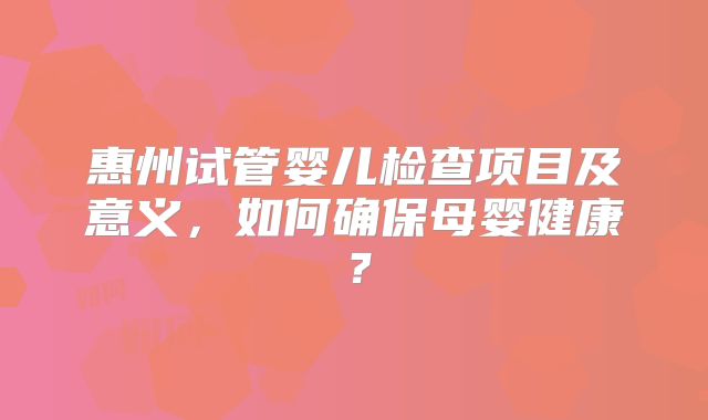 惠州试管婴儿检查项目及意义，如何确保母婴健康？
