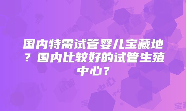 国内特需试管婴儿宝藏地？国内比较好的试管生殖中心？