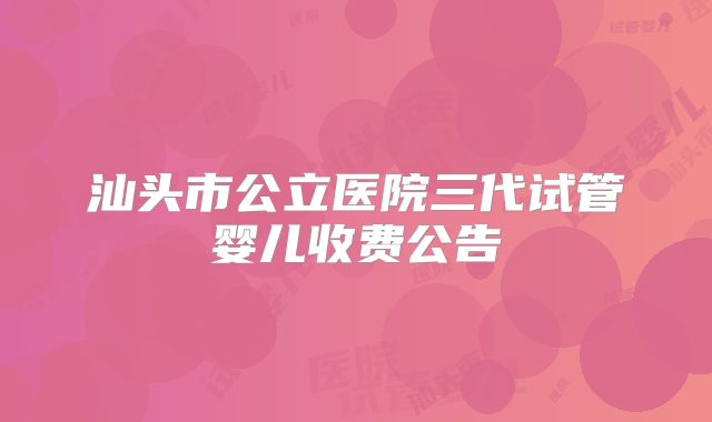 汕头市公立医院三代试管婴儿收费公告