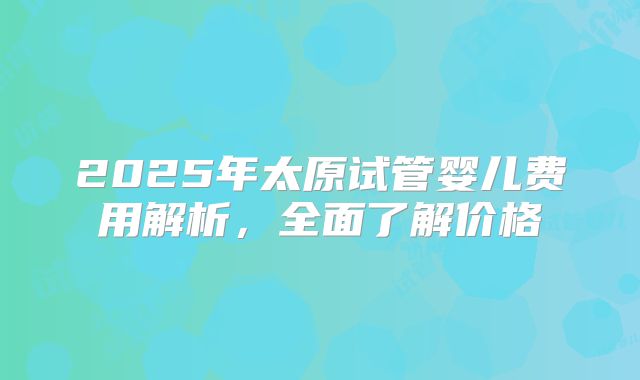 2025年太原试管婴儿费用解析,全面了解价格