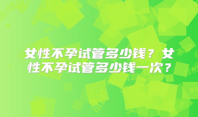 女性不孕试管多少钱？女性不孕试管多少钱一次？