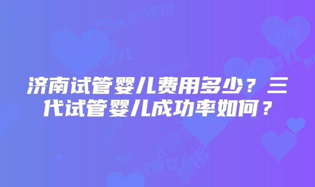济南试管婴儿费用多少？三代试管婴儿成功率如何？