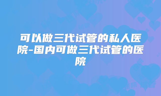 可以做三代试管的私人医院-国内可做三代试管的医院