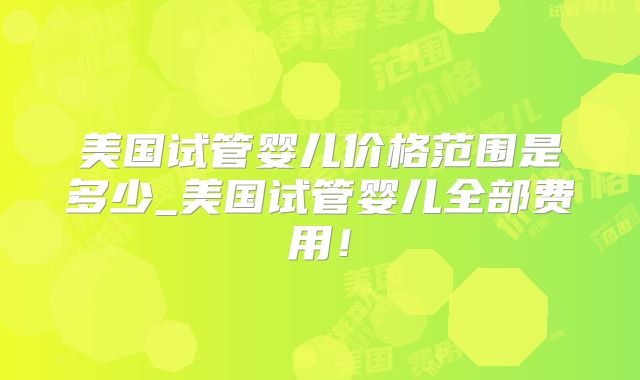 美国试管婴儿价格范围是多少_美国试管婴儿全部费用！