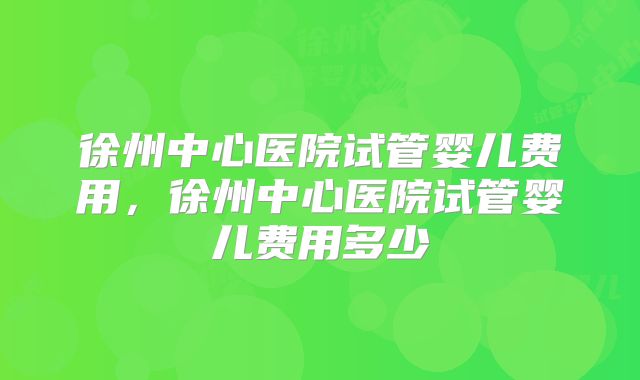 徐州中心医院试管婴儿费用，徐州中心医院试管婴儿费用多少