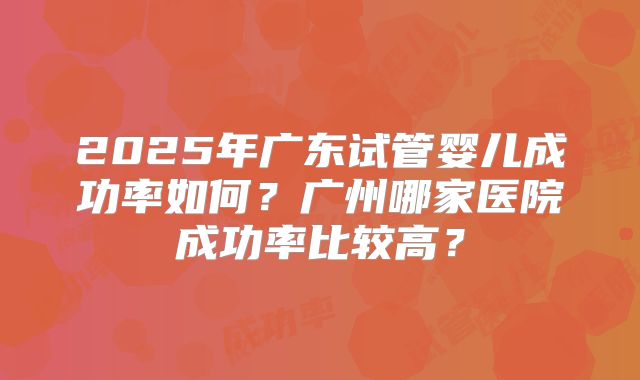 2025年广东试管婴儿成功率如何？广州哪家医院成功率比较高？
