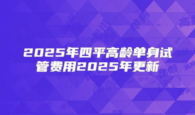 2025年四平高龄单身试管费用2025年更新