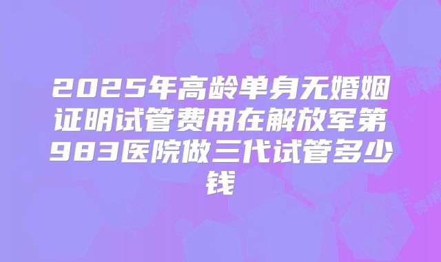 2025年高龄单身无婚姻证明试管费用在解放军第983医院做三代试管多少钱