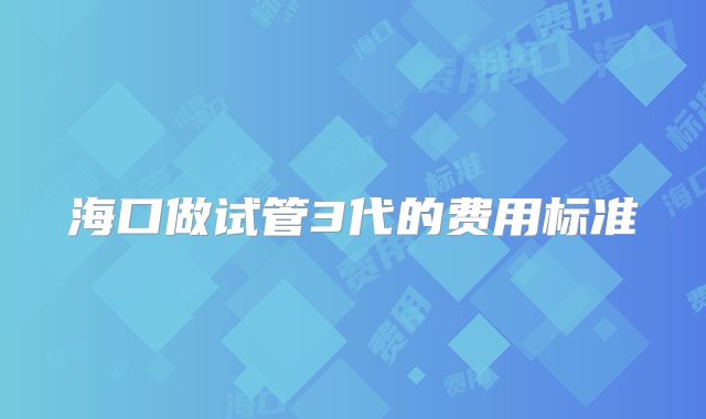 海口做试管3代的费用标准