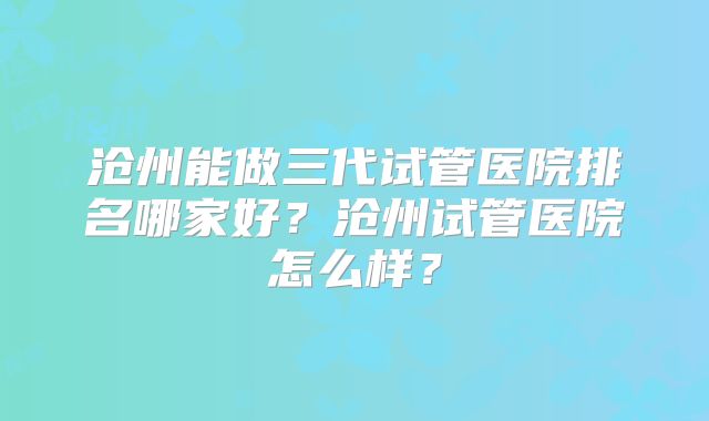 沧州能做三代试管医院排名哪家好?沧州试管医院怎么样?