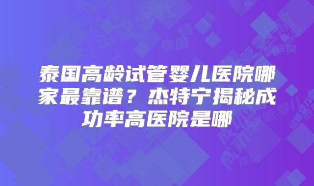 泰国高龄试管婴儿医院哪家最靠谱？杰特宁揭秘成功率高医院是哪