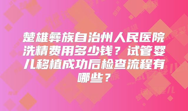 楚雄彝族自治州人民医院洗精费用多少钱？试管婴儿移植成功后检查流程有哪些？