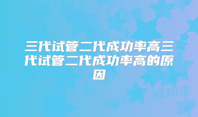三代试管二代成功率高三代试管二代成功率高的原因