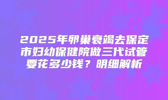 2025年卵巢衰竭去保定市妇幼保健院做三代试管要花多少钱？明细解析