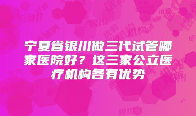 宁夏省银川做三代试管哪家医院好？这三家公立医疗机构各有优势