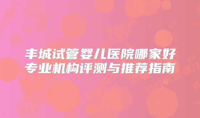 丰城试管婴儿医院哪家好专业机构评测与推荐指南