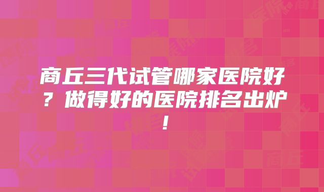 商丘三代试管哪家医院好?做得好的医院排名出炉!