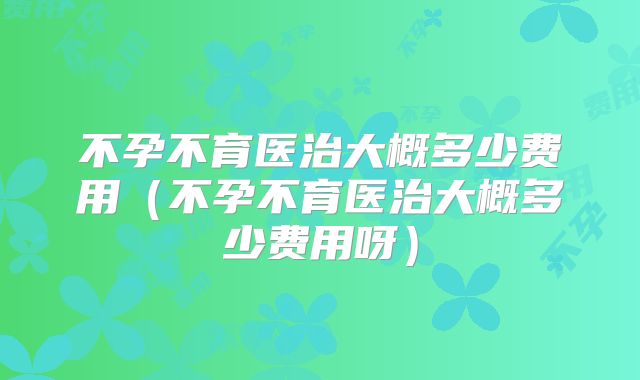 不孕不育医治大概多少费用(不孕不育医治大概多少费用呀)