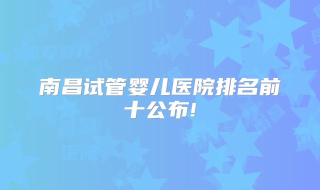 南昌试管婴儿医院排名前十公布!