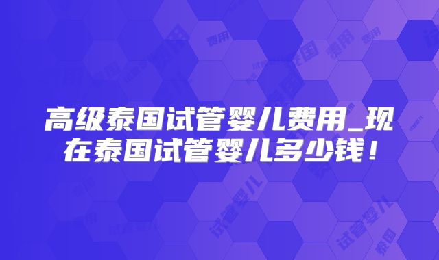 高级泰国试管婴儿费用_现在泰国试管婴儿多少钱！