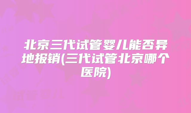 北京三代试管婴儿能否异地报销(三代试管北京哪个医院)