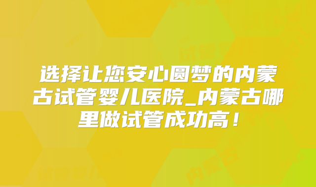 选择让您安心圆梦的内蒙古试管婴儿医院_内蒙古哪里做试管成功高！