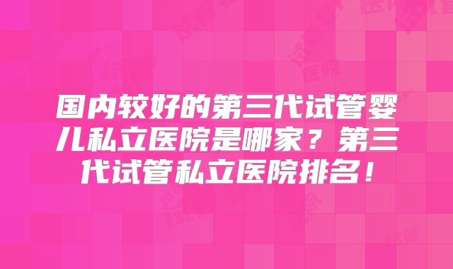 国内较好的第三代试管婴儿私立医院是哪家？第三代试管私立医院排名！