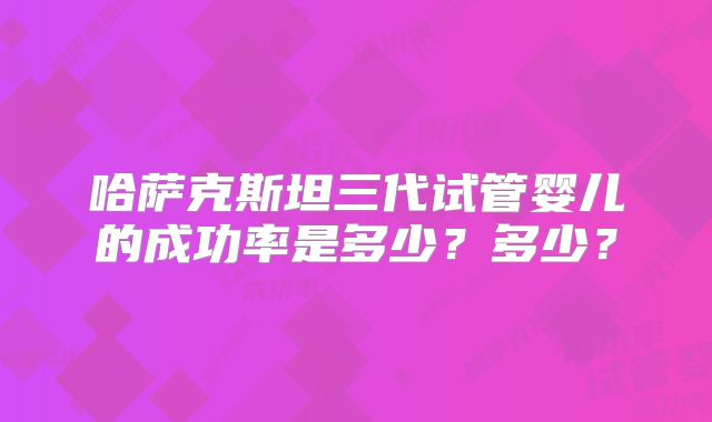 哈萨克斯坦三代试管婴儿的成功率是多少？多少？