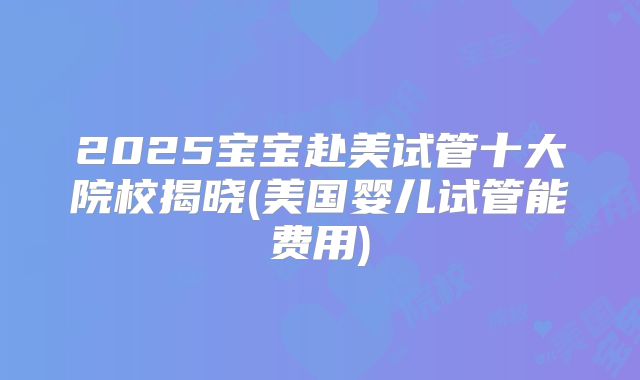 2025宝宝赴美试管十大院校揭晓(美国婴儿试管能费用)