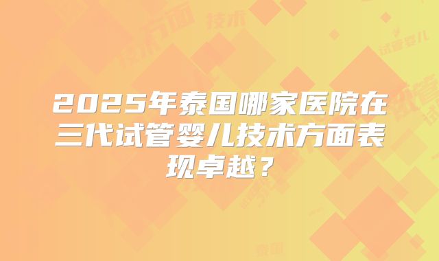 2025年泰国哪家医院在三代试管婴儿技术方面表现卓越？