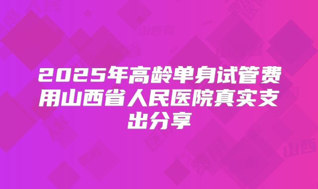 2025年高龄单身试管费用山西省人民医院真实支出分享