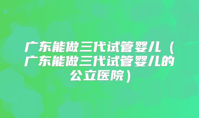 广东能做三代试管婴儿（广东能做三代试管婴儿的公立医院）