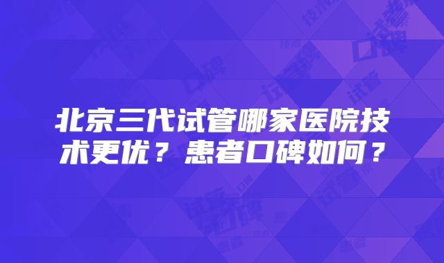 北京三代试管哪家医院技术更优？患者口碑如何？