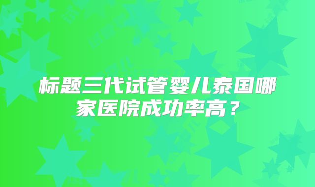 标题三代试管婴儿泰国哪家医院成功率高？