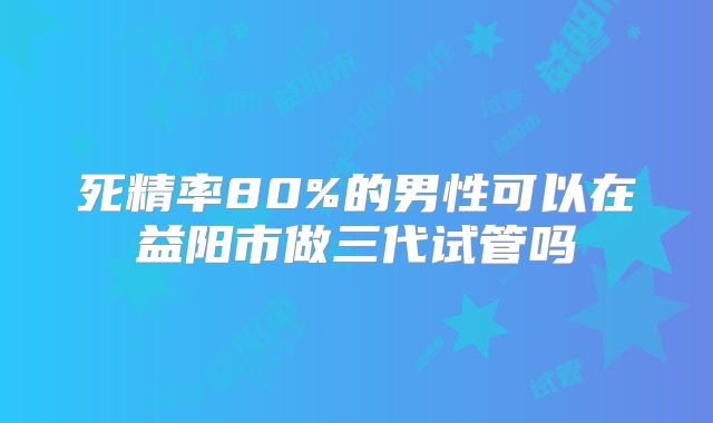 死精率80%的男性可以在益阳市做三代试管吗