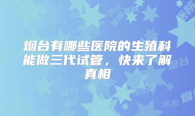 烟台有哪些医院的生殖科能做三代试管，快来了解真相