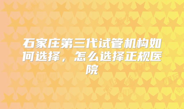 石家庄第三代试管机构如何选择,怎么选择正规医院