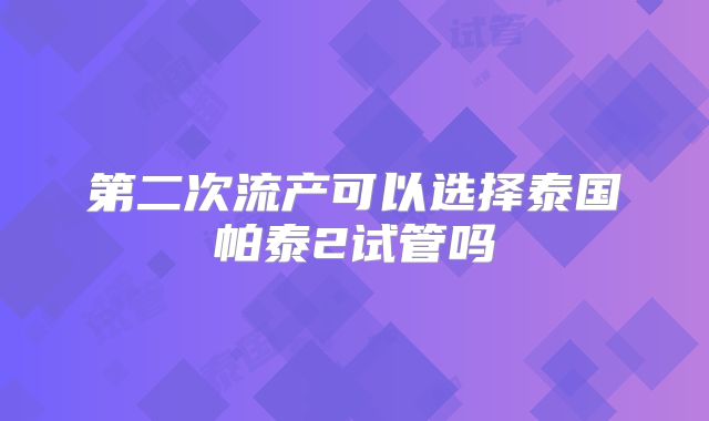第二次流产可以选择泰国帕泰2试管吗